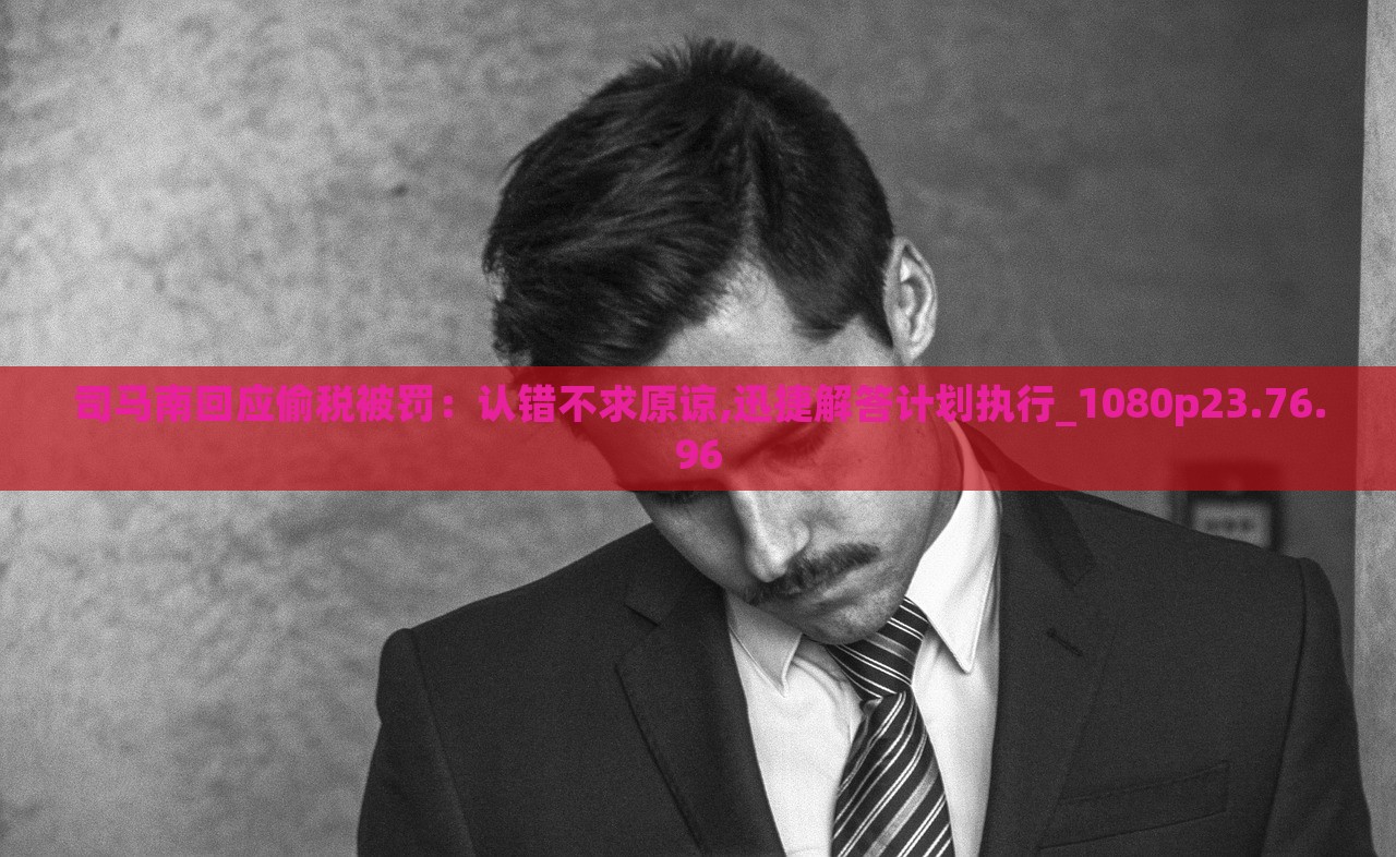 司马南回应偷税被罚，认错不求原谅,迅捷解答计划执行_1080p23.76.96，司马南回应税务问题，承认错误并立即执行解答计划，不求原谅_税务风波揭秘